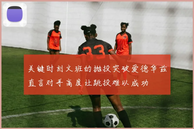关键时刻文班的抛投突破爱德华兹直言对手高度让跳投难以成功