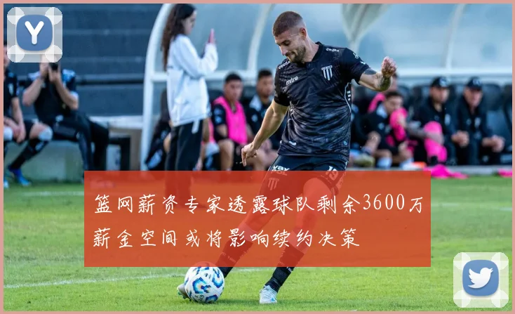 篮网薪资专家透露球队剩余3600万薪金空间或将影响续约决策