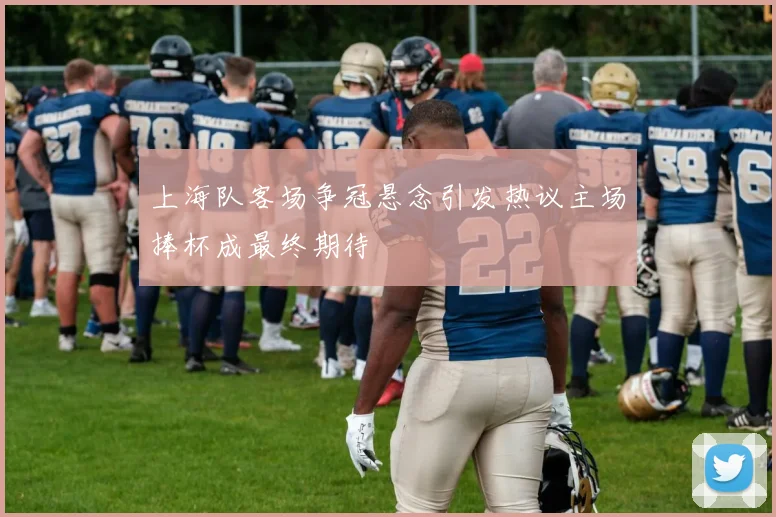上海队客场争冠悬念引发热议主场捧杯成最终期待