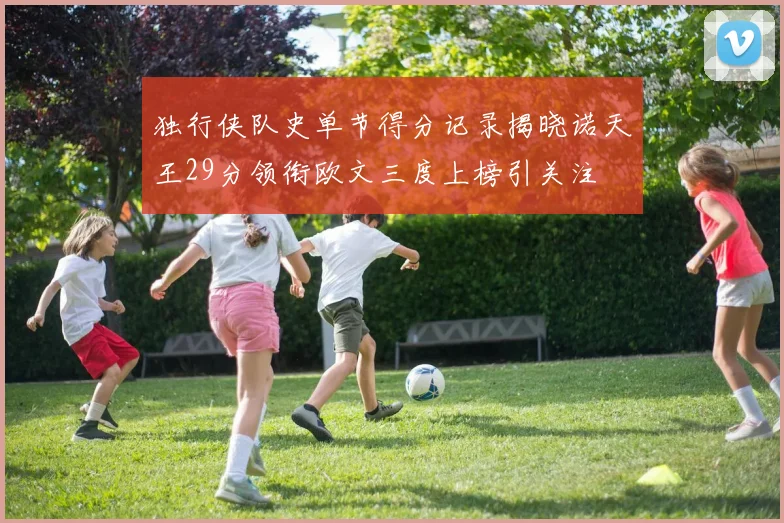 独行侠队史单节得分记录揭晓诺天王29分领衔欧文三度上榜引关注