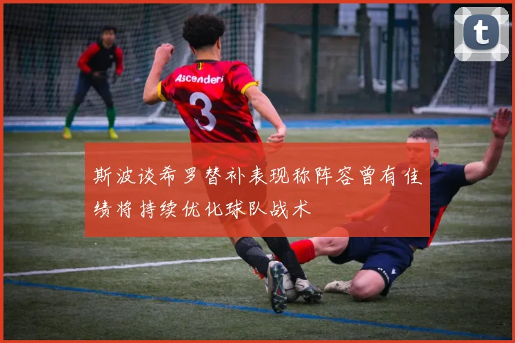 斯波谈希罗替补表现称阵容曾有佳绩将持续优化球队战术