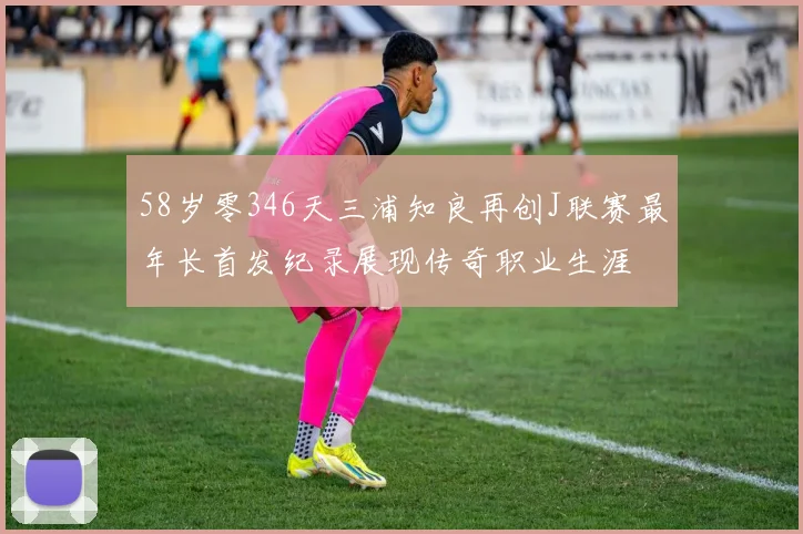 58岁零346天三浦知良再创J联赛最年长首发纪录展现传奇职业生涯