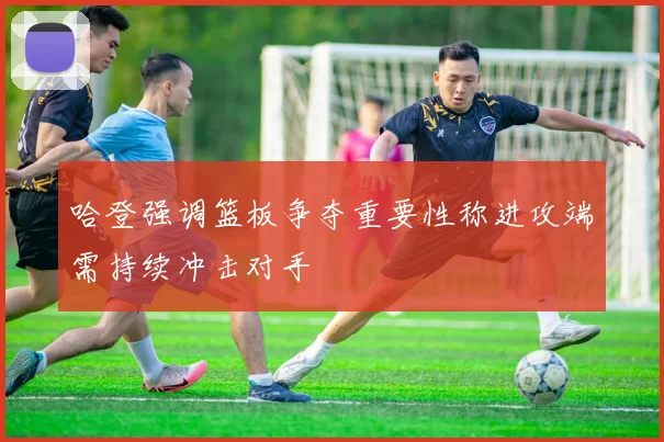 哈登强调篮板争夺重要性称进攻端需持续冲击对手