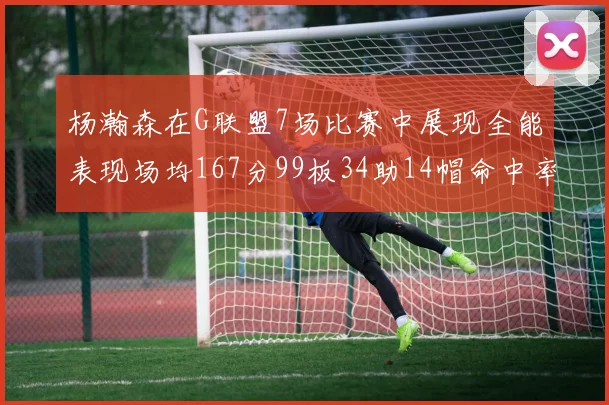 杨瀚森在G联盟7场比赛中展现全能表现场均167分99板34助14帽命中率超五成
