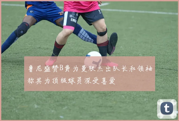 鲁尼盛赞B费为曼联杰出队长和领袖称其为顶级球员深受喜爱