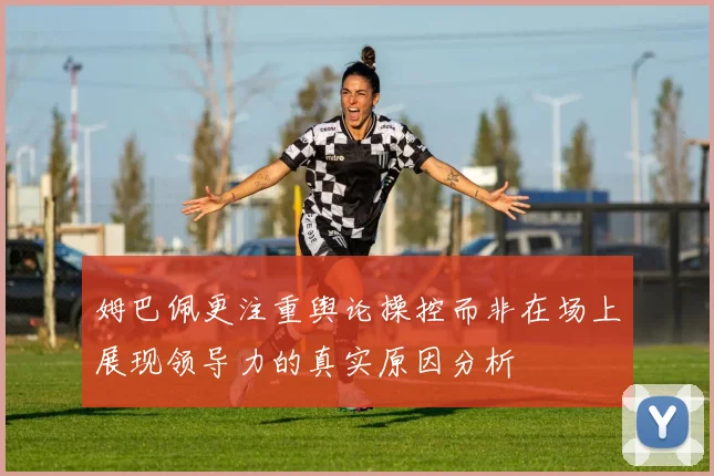 姆巴佩更注重舆论操控而非在场上展现领导力的真实原因分析
