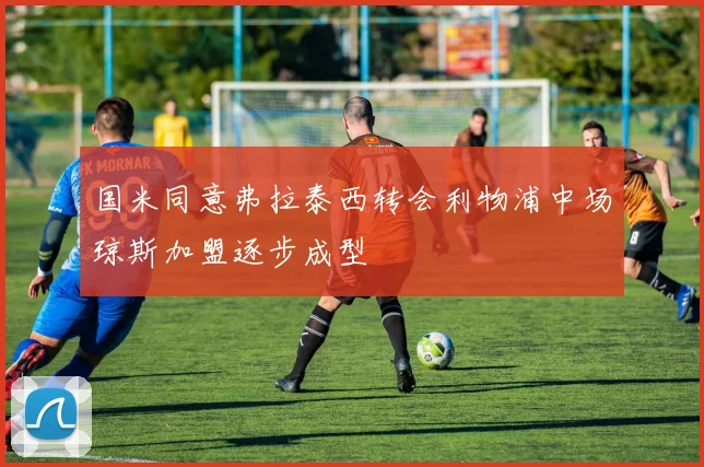 国米同意弗拉泰西转会利物浦中场琼斯加盟逐步成型
