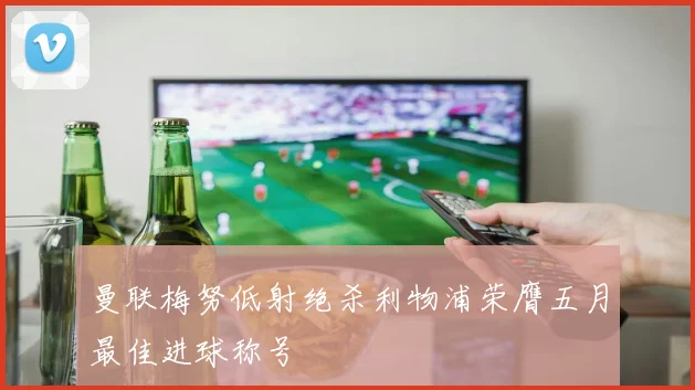曼联梅努低射绝杀利物浦荣膺五月最佳进球称号