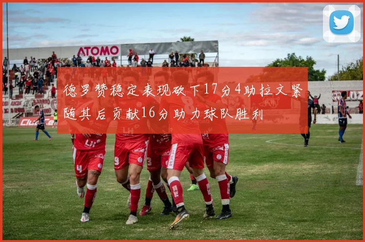 德罗赞稳定表现砍下17分4助拉文紧随其后贡献16分助力球队胜利
