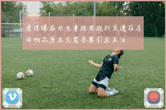 意媒曝菲尔克鲁格客战科莫遭窃房间物品原本无需参赛引发关注