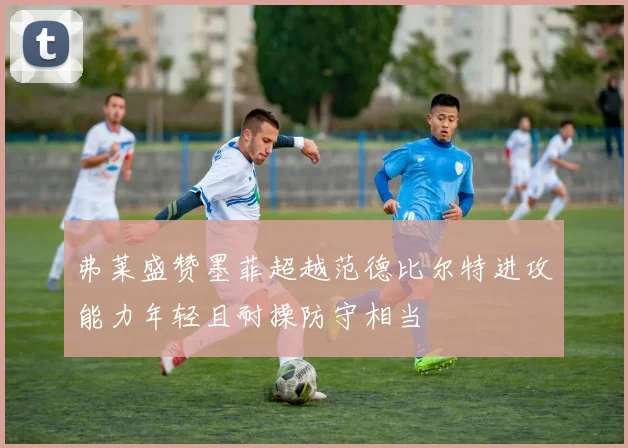 弗莱盛赞墨菲超越范德比尔特进攻能力年轻且耐操防守相当
