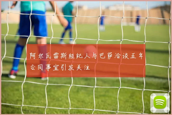阿尔瓦雷斯经纪人与巴萨洽谈五年合同事宜引发关注