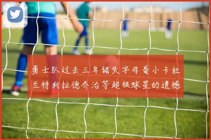 勇士队过去三年错失字母哥小卡杜兰特利拉德乔治等超级球星的遗憾回顾