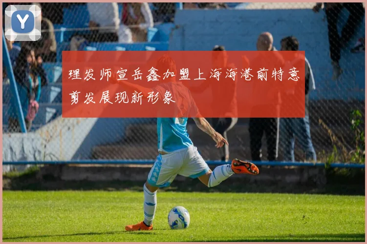 理发师宣岳鑫加盟上海海港前特意剪发展现新形象