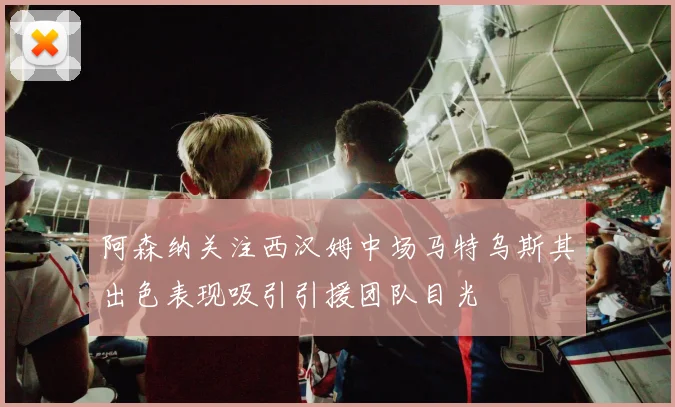 阿森纳关注西汉姆中场马特乌斯其出色表现吸引引援团队目光