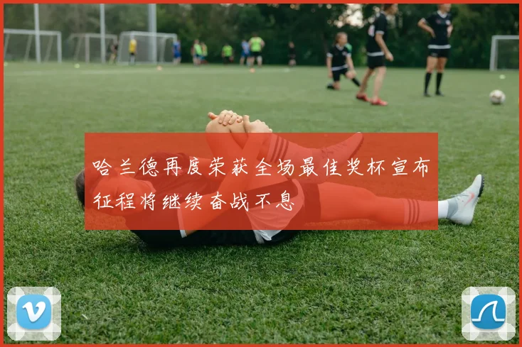 哈兰德再度荣获全场最佳奖杯宣布征程将继续奋战不息