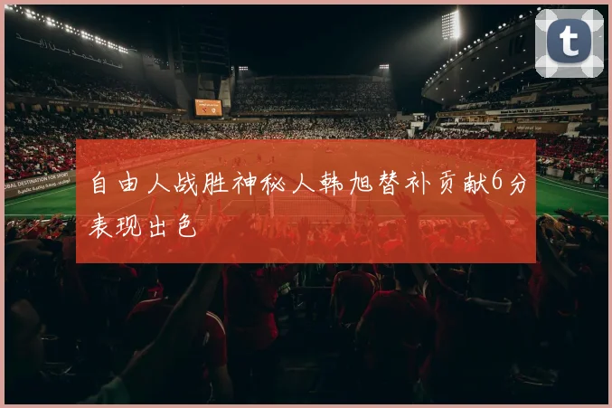 自由人战胜神秘人韩旭替补贡献6分表现出色