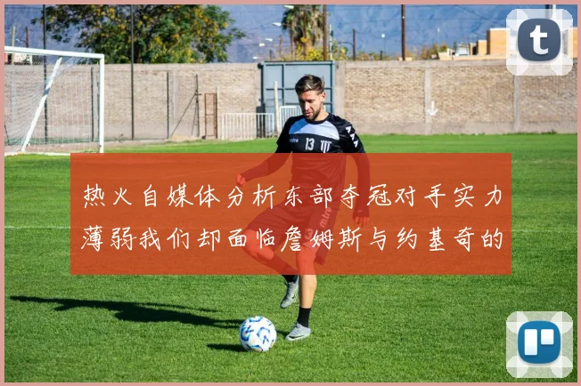 热火自媒体分析东部夺冠对手实力薄弱我们却面临詹姆斯与约基奇的挑战