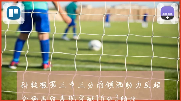 孙铭徽第三节三分雨倾洒助力反超全场高效表现贡献16分3助攻