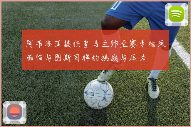 阿韦洛亚接任皇马主帅至赛季结束面临与图斯同样的挑战与压力