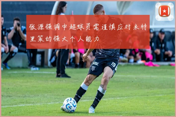 张源强调中超球员需谨慎应对米特里策的强大个人能力
