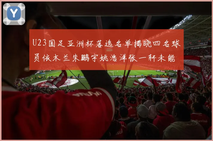 U23国足亚洲杯落选名单揭晓四名球员依木兰朱鹏宇姚浩洋张一轩未能入选