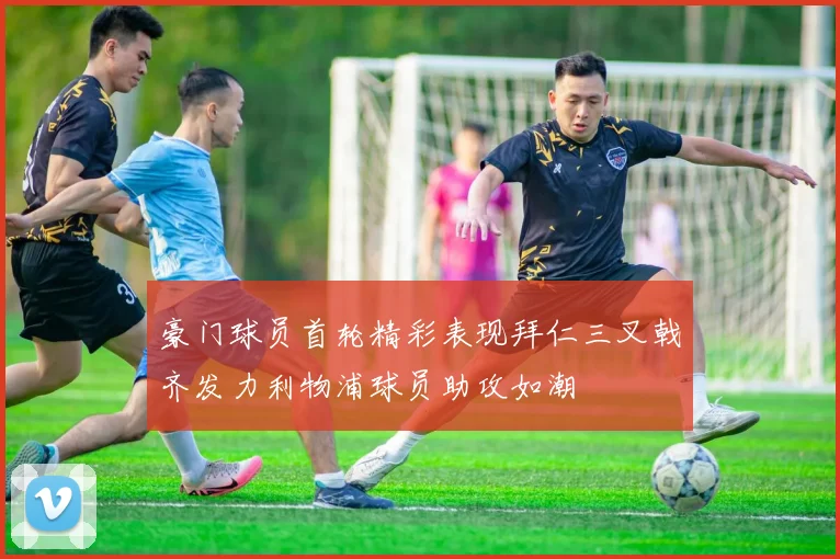 豪门球员首轮精彩表现拜仁三叉戟齐发力利物浦球员助攻如潮