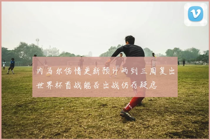 内马尔伤情更新预计两到三周复出世界杯首战能否出战仍存疑虑