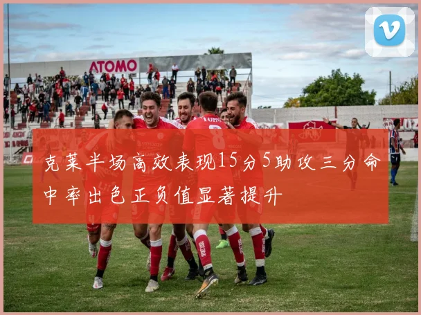 克莱半场高效表现15分5助攻三分命中率出色正负值显著提升